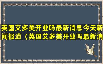 英国艾多美开业吗最新消息今天新闻报道（英国艾多美开业吗最新消息今天新闻报道内容）