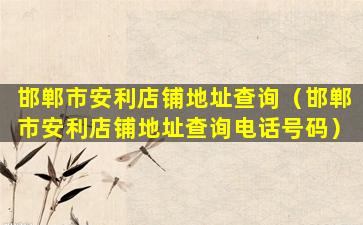 邯郸市安利店铺地址查询（邯郸市安利店铺地址查询电话号码）