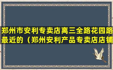 郑州市安利专卖店离三全路花园路最近的（郑州安利产品专卖店店铺地址）