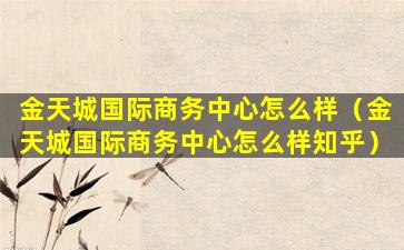 金天城国际商务中心怎么样（金天城国际商务中心怎么样知乎）
