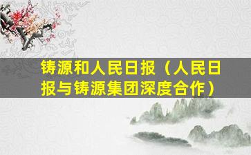 铸源和人民日报（人民日报与铸源集团深度合作）