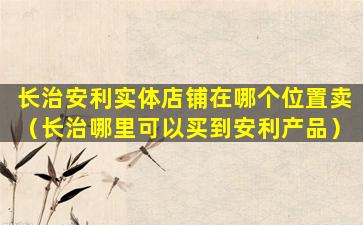 长治安利实体店铺在哪个位置卖（长治哪里可以买到安利产品）
