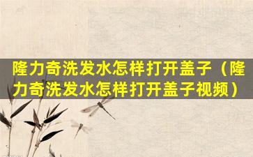 隆力奇洗发水怎样打开盖子（隆力奇洗发水怎样打开盖子视频）