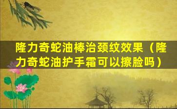 隆力奇蛇油棒治颈纹效果（隆力奇蛇油护手霜可以擦脸吗）