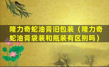 隆力奇蛇油膏旧包装（隆力奇蛇油膏袋装和瓶装有区别吗）