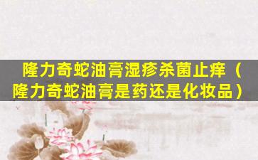 隆力奇蛇油膏湿疹杀菌止痒（隆力奇蛇油膏是药还是化妆品）