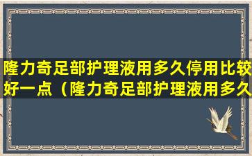 隆力奇足部护理液用多久停用比较好一点（隆力奇足部护理液用多久停用比较好一点呢）