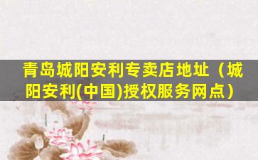 青岛城阳安利专卖店地址（城阳安利(中国)授权服务网点）