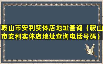 鞍山市安利实体店地址查询（鞍山市安利实体店地址查询电话号码）